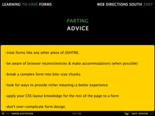 PARTING ADVICE • treat forms like any other piece of (X)HTML • be aware of browser inconsistencies & make accommodations (when possible) • break a complex form into bite-size chunks • look for ways to provide richer meaning/a better experience • apply your CSS layout knowledge for the rest of the page to a form • don't over-complicate form design • learn to love forms 