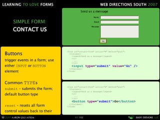 SIMPLE FORM: CONTACT US Buttons trigger events in a form; use either  INPUT  or  BUTTON  element Common  TYPE s submit  – submits the form; default button type reset  – resets all form control values back to their defaults when the page loaded <form id="contact-form" action="#" method="post"> <fieldset> <legend>Send us a message</legend> <ol> ... </ol> <button  type = "submit" > Go </button> </fieldset> </form> <form id="contact-form" action="#" method="post"> <fieldset> <legend>Send us a message</legend> <ol> ... </ol> <input  type = "submit"   value = "Go" / > </fieldset> </form> 