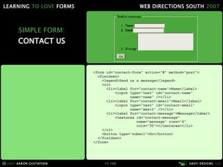 SIMPLE FORM: CONTACT US <form id="contact-form" action="#" method="post"> <fieldset> <legend>Send us a message</legend> <ol> <li><label for="contact-name">Name</label> <input type="text" id="contact-name"   name="name" /></li> <li><label for="contact-email">Email</label> <input type="text" id="contact-email"   name="email" /></li> <li><label for="contact-message">Message</label> <textarea id="contact-message"   name="message" rows="4"   cols="30"></textarea></li> </ol> <button type="submit">Go</button> </fieldset> </form> 