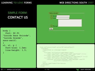 SIMPLE FORM: CONTACT US <form id="contact-form" action="#" method="post"> <fieldset> <legend>Send us a message</legend> <ol> <li><label for="contact-name">Name</label> <input type="text" id="contact-name" name="name" /></li> <li><label for="contact-email">Email</label> <input type="text" id="contact-email" name="email" /></li> <li><label for="contact-message">Message</label> <textarea id="contact-message" name="message" rows="4"   cols="30"></textarea></li> </ol> <button type="submit">Go</button> </fieldset> </form> body { font: 62.5% "Lucida Sans Unicode", "Lucida Grande",  sans-serif; } ol, ul, p { font-size: 1.2em; line-height: 1.5; } 