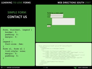 SIMPLE FORM: CONTACT US <form id="contact-form" action="#" method="post"> <fieldset> <legend>Send us a message</legend> <ol> <li><label for="contact-name">Name</label> <input type="text" id="contact-name" name="name" /></li> <li><label for="contact-email">Email</label> <input type="text" id="contact-email" name="email" /></li> <li><label for="contact-message">Message</label> <textarea id="contact-message" name="message" rows="4"   cols="30"></textarea></li> </ol> <button type="submit">Go</button> </fieldset> </form> form, fieldset, legend { border: 0; padding: 0; margin: 0; } legend { font-size: 2em; } form ol, form ul { list-style: none; margin: 0; padding: 0; } 