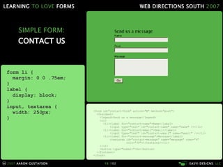 SIMPLE FORM: CONTACT US <form id="contact-form" action="#" method="post"> <fieldset> <legend>Send us a message</legend> <ol> <li><label for="contact-name">Name</label> <input type="text" id="contact-name" name="name" /></li> <li><label for="contact-email">Email</label> <input type="text" id="contact-email" name="email" /></li> <li><label for="contact-message">Message</label> <textarea id="contact-message" name="message" rows="4"   cols="30"></textarea></li> </ol> <button type="submit">Go</button> </fieldset> </form> form li { margin: 0 0 .75em; } label { display: block; } input, textarea { width: 250px; } 