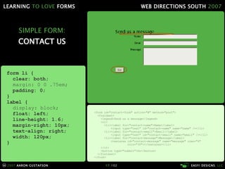 SIMPLE FORM: CONTACT US <form id="contact-form" action="#" method="post"> <fieldset> <legend>Send us a message</legend> <ol> <li><label for="contact-name">Name</label> <input type="text" id="contact-name" name="name" /></li> <li><label for="contact-email">Email</label> <input type="text" id="contact-email" name="email" /></li> <li><label for="contact-message">Message</label> <textarea id="contact-message" name="message" rows="4"   cols="30"></textarea></li> </ol> <button type="submit">Go</button> </fieldset> </form> form li { clear: both; margin: 0 0 .75em; padding: 0; } label { display: block; float: left; line-height: 1.6; margin-right: 10px; text-align: right; width: 120px; } 