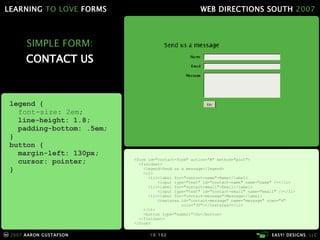 SIMPLE FORM: CONTACT US <form id="contact-form" action="#" method="post"> <fieldset> <legend>Send us a message</legend> <ol> <li><label for="contact-name">Name</label> <input type="text" id="contact-name" name="name" /></li> <li><label for="contact-email">Email</label> <input type="text" id="contact-email" name="email" /></li> <li><label for="contact-message">Message</label> <textarea id="contact-message" name="message" rows="4"   cols="30"></textarea></li> </ol> <button type="submit">Go</button> </fieldset> </form> legend { font-size: 2em; line-height: 1.8; padding-bottom: .5em; } button { margin-left: 130px; cursor: pointer; } 