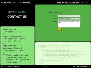 SIMPLE FORM: CONTACT US <form id="contact-form" action="#" method="post"> <fieldset> <legend>Send us a message</legend> <ol> <li><label for="contact-name">Name</label> <input type="text" id="contact-name" name="name" /></li> <li><label for="contact-email">Email</label> <input type="text" id="contact-email" name="email" /></li> <li><label for="contact-message">Message</label> <textarea id="contact-message" name="message" rows="4"   cols="30"></textarea></li> </ol> <button type="submit">Go</button> </fieldset> </form> label:after { content: ':'; } input, textarea { background: #ddd; width: 250px; } input:focus, textarea:focus { background: #fff; } /* Some styles to get   the baselines to   match & to unify the   type used */ 