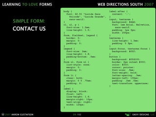 SIMPLE FORM: CONTACT US body { font: 62.5% "Lucida Sans   Unicode", "Lucida Grande",   sans-serif; } ol, ul, p { font-size: 1.2em; line-height: 1.5; } form, fieldset, legend { border: 0; margin: 0; padding: 0; } legend { font-size: 2em; line-height: 1.8; padding-bottom: .5em; } form ol, form ul { list-style: none; margin: 0; padding: 0; } form li { clear: both; margin: 0 0 .75em; padding: 0; } label { display: block; float: left; line-height: 1.6; margin-right: 10px; text-align: right; width: 120px; } label:after { content: ':'; } input, textarea { background: #ddd; font: 1em Arial, Helvetica,   sans-serif; padding: 1px 3px; width: 250px; } textarea { line-height: 1.3em; padding: 0 3px; } input:focus, textarea:focus { background: #fff; } button { background: #ffd100; border: 2px outset #333; color: #333;   cursor: pointer; font-size: .9em; font-weight: bold; letter-spacing: .3em; margin-left: 130px; padding: .2em .5em; text-transform: uppercase; } 