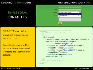 SIMPLE FORM: CONTACT US SELECT ion Lists allows selection of one or more  OPTION s On  OPTION  elements,  the  VALUE  attribute is optional (contents are submitted by default) <form id="contact-form" action="#" method="post"> <fieldset> <legend>Send us a message</legend> <ol> ... <li>< label    for = "contact-subject" > Subject </ label > < select  id = "contact-subject"   name = "subject" > < option  value = "Error" > I noticed a   website error </ option > < option  value = "Question" > I have a   question </ option > < option > Other </ option > </ select ></li> ... </ol> <button type="submit">Go</button> </fieldset> </form> 