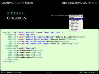 SIDEBAR: OPTGROUPS < select  id = "favorite-fruit"  name = "favorite-fruit" > < optgroup  label = "Apples" > < option  value = "Golden Delicious Apples" > Golden Delicious </ option > < option  value = "Granny Smith Apples" > Granny Smith </ option > < option  value = "Macintosh Apples" > Macintosh </ option > < option  value = "Red Delicious Apples" > Red Delicious </ option > </ optgroup > < optgroup  label = "Berries" > < option > Blackberries </ option > < option > Blueberries </ option > < option > Raspberries </ option > < option > Strawberries </ option > </ optgroup > </ select > 
