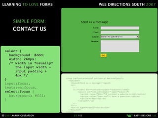 SIMPLE FORM: CONTACT US <form id="contact-form" action="#" method="post"> <fieldset> <legend>Send us a message</legend> <ol> ... <li> <label for="contact-subject">Subject</label> <select id="contact-subject" name="subject"> <option value="Error">I noticed a website error</option> <option value="Question">I have a question</option> <option>Other</option> </select> </li> ... </ol> <button type="submit">Go</button> </fieldset> </form> select { background: #ddd; width: 260px; /* width is *usually*    the input width +   input padding +    4px */ } input:focus, textarea:focus , select:focus  { background: #fff; } 
