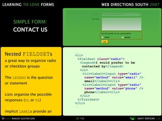 SIMPLE FORM: CONTACT US Nested  FIELDSET s a great way to organize radio or checkbox groups The  LEGEND  is the question or statement Lists organize the possible responses ( OL  or  UL ) implicit  LABEL s provide an easy way to style in IE6 ... < li > < fieldset  class = "radio" > < legend > I would prefer to be    contacted by </ legend > < ul > < li >< label >< input  type = "radio"   name = "method"  value = "email"  />   email </ label ></ li > < li >< label >< input  type = "radio"   name = "method"  value = "phone"  />   phone </ label ></ li > </ ul > </ fieldset > </ li > ... 