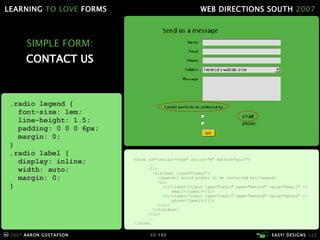 SIMPLE FORM: CONTACT US <form id="contact-form" action="#" method="post"> ... <li> <fieldset class="radio"> <legend>I would prefer to be contacted by</legend> <ul> <li><label><input type="radio" name="method" value="email" />   email</label></li> <li><label><input type="radio" name="method" value="phone" />   phone</label></li> </ul> </fieldset> </li> ... </form> .radio legend { font-size: 1em; line-height: 1.5; padding: 0 0 0 6px; margin: 0; } .radio label { display: inline; width: auto; margin: 0; } 