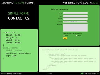 SIMPLE FORM: CONTACT US <form id="contact-form" action="#" method="post"> ... <li> <fieldset class="radio"> <legend>I would prefer to be contacted by</legend> <ul> <li><label><input type="radio" name="method" value="email" />   email</label></li> <li><label><input type="radio" name="method" value="phone" />   phone</label></li> </ul> </fieldset> </li> ... </form> .radio li { float: left; margin: 0; width: 48%; clear: none; } label input { width: auto; position: relative; top: 2px; } 