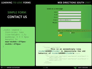 SIMPLE FORM: CONTACT US .radio legend { font-size: 1em; line-height: 1.5; padding: 0 0 0 6px; margin: 0; max-width: 270px; width: 270px; } ... <fieldset class="radio"> <legend> This is an exceedingly long  < code > LEGEND </ code >  to demonstrate the odd behavior of  < code > LEGEND </ code > s </legend> <ul> <li><label><input type="radio" name="method" value="email" />   email</label></li> <li><label><input type="radio" name="method" value="phone" />   phone</label></li> </ul> </fieldset> ... 