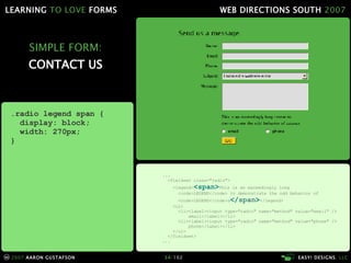 SIMPLE FORM: CONTACT US .radio legend span { display: block; width: 270px; } ... <fieldset class="radio"> <legend> <span> This is an exceedingly long   <code>LEGEND</code> to demonstrate the odd behavior of   <code>LEGEND</code>s </ span > </legend> <ul> <li><label><input type="radio" name="method" value="email" />   email</label></li> <li><label><input type="radio" name="method" value="phone" />   phone</label></li> </ul> </fieldset> ... 