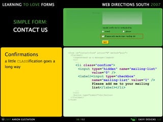 SIMPLE FORM: CONTACT US <form id="contact-form" action="#" method="post"> <fieldset> <legend>Send us a message</legend> <ol> ... < li  class = "confirm" > < input  type = "hidden"  name = "mailing-list"   value = "0"  /> < label >< input  type = "checkbox"   name = "mailing-list"  value = "1"  /> Please add me to your mailing   list </ label ></ li > ... </ol> <button type="submit">Go</button> </fieldset> </form> Confirmations a little  CLASS ification goes a long way 