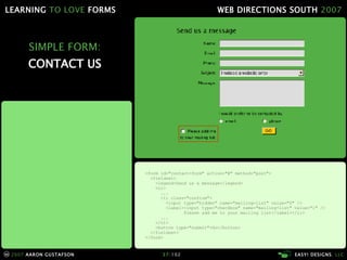 SIMPLE FORM: CONTACT US <form id="contact-form" action="#" method="post"> <fieldset> <legend>Send us a message</legend> <ol> ... <li class="confirm"> <input type="hidden" name="mailing-list" value="0" /> <label><input type="checkbox" name="mailing-list" value="1" /> Please add me to your mailing list</label></li> ... </ol> <button type="submit">Go</button> </fieldset> </form> 