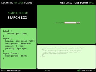 SIMPLE FORM: SEARCH BOX  <form id="search-form" action="/action-page.php" method="get"> <p> <label for="search-query">Search this site for</label> <input type="text" id="search-query" name="query" /> <button type="submit">Go</button> <p> </form> label { line-height: 2em; } input { border: 1px solid #c00; background: #ebebeb; margin: 0 .5em; padding: 2px 4px; } input:focus { background: #fff; } 