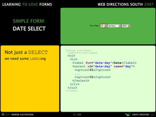 SIMPLE FORM: DATE SELECT Not just a  SELECT we need some  LABEL ing <fieldset class="date"> <legend>Post Date</legend> < ol > < li > < label  for = "date-day" > Date </ label > < select  id = "date-day"  name = "day" > < option > 01 </ option > ... < option > 31 </ option > </ select > </ li > </ ol > </fieldset> 