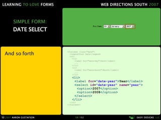 SIMPLE FORM: DATE SELECT And so forth <fieldset class="date"> <legend>Post Date</legend> <ol> <li> <label for="date-day">Date</label> ... </li> <li> <label for="date-month">Month</label> ... </li> < li > < label  for = "date-year" > Year </ label > < select  id = "date-year"  name = "year" > < option > 2007 </ option > < option > 2008 </ option > </ select > </ li > </ol> </fieldset> 