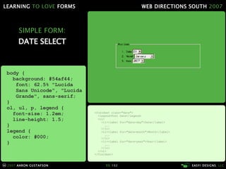 SIMPLE FORM: DATE SELECT <fieldset class="date"> <legend>Post Date</legend> <ol> <li><label for="date-day">Date</label> ... </li> <li><label for="date-month">Month</label> ... </li> <li><label for="date-year">Year</label> ... </li> </ol> </fieldset> body { background: #54af44; font: 62.5% "Lucida   Sans Unicode", "Lucida   Grande", sans-serif; } ol, ul, p, legend { font-size: 1.2em; line-height: 1.5; } legend { color: #000; } 