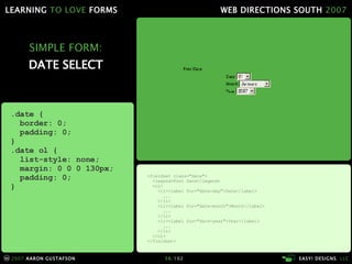 SIMPLE FORM: DATE SELECT <fieldset class="date"> <legend>Post Date</legend> <ol> <li><label for="date-day">Date</label> ... </li> <li><label for="date-month">Month</label> ... </li> <li><label for="date-year">Year</label> ... </li> </ol> </fieldset> .date { border: 0; padding: 0; } .date ol { list-style: none; margin: 0 0 0 130px; padding: 0; } 