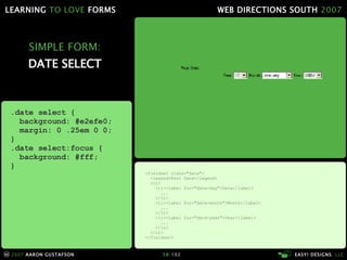SIMPLE FORM: DATE SELECT <fieldset class="date"> <legend>Post Date</legend> <ol> <li><label for="date-day">Date</label> ... </li> <li><label for="date-month">Month</label> ... </li> <li><label for="date-year">Year</label> ... </li> </ol> </fieldset> .date select { background: #e2efe0; margin: 0 .25em 0 0; } .date select:focus { background: #fff; } 