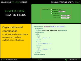 COMPLEX FORM: RELATED FIELDS Organization and coordination as with other elements, form components can have multiple  CLASS ifications < fieldset  class = "radio related" > < legend >   < span > Confine results to </ span >   </ legend > < ul > < li > <!-- year --> </ li > < li > <!-- month --> </ li > < li > <!-- range --> </ li > </ ul > </ fieldset > 