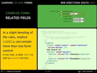 COMPLEX FORM: RELATED FIELDS In a slight bending of the rules, implicit  LABEL s  can  contain more than one form control in our case, a radio  INPUT  as well as a  SELECT ion box <fieldset class="radio related"> <legend><span>Confine results to</span></legend> <ul> <li> <label><input type="radio" name="confines" value="year" />   within the last year</label> </li> <li> < label > < input  type = "radio"  name = "confines"   value = "month"  />   the month of < select  name = "month" > < option  value = "01" > January </ option > ... < option  value = "12" > December </ option > </ select > </ label > </li> ... </ul> </fieldset> 