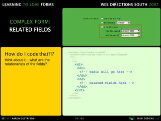 COMPLEX FORM: RELATED FIELDS How do I code that?!? think about it... what are the relationships of the fields? <fieldset class="radio related"> <legend><span>Confine results to</span></legend> <ul> ... <li> < dl > < dt > <!-- radio will go here --> </ dt > < dd > <!-- related fields here --> </ dd > </ dl > </li> </ul> </fieldset> 