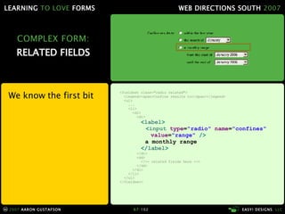 COMPLEX FORM: RELATED FIELDS We know the first bit <fieldset class="radio related"> <legend><span>Confine results to</span></legend> <ul> ... <li> <dl> <dt> < label >   < input  type = "radio"  name = "confines"   value = "range"  /> a monthly range   </ label > </dt> <dd> <!-- related fields here --> </dd> </dl> </li> </ul> </fieldset> 