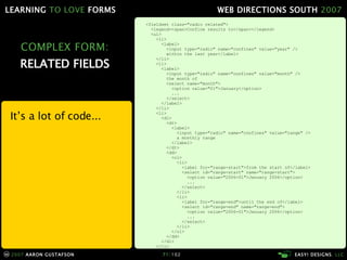 COMPLEX FORM: RELATED FIELDS <fieldset class="radio related"> <legend><span>Confine results to</span></legend> <ul> <li> <label> <input type="radio" name="confines" value="year" /> within the last year</label> </li> <li> <label> <input type="radio" name="confines" value="month" /> the month of <select name="month"> <option value="01">January</option> ... </select> </label> </li> <li> <dl> <dt> <label> <input type="radio" name="confines" value="range" /> a monthly range </label> </dt> <dd> <ol> <li> <label for="range-start">from the start of</label> <select id="range-start" name="range-start"> <option value="2006-01">January 2006</option> ... </select> </li> <li> <label for="range-end">until the end of</label> <select id="range-end" name="range-end"> <option value="2006-01">January 2006</option> ... </select> </li> </ol> </dd> </dl> </li> </ul> </fieldset> Itʼs a lot of code... 
