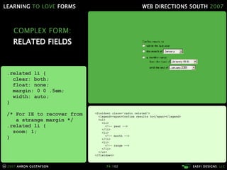 COMPLEX FORM: RELATED FIELDS <fieldset class="radio related"> <legend><span>Confine results to</span></legend> <ul> <li> <!-- year --> </li> <li> <!-- month --> </li> <li> <!-- range --> </li> </ul> </fieldset> .related li { clear: both; float: none; margin: 0 0 .5em; width: auto; } /* For IE to recover from   a strange margin */ .related li { zoom: 1; } 