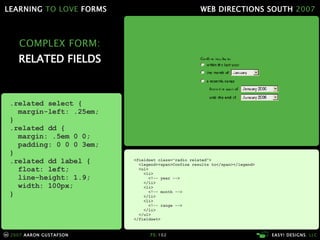 COMPLEX FORM: RELATED FIELDS <fieldset class="radio related"> <legend><span>Confine results to</span></legend> <ul> <li> <!-- year --> </li> <li> <!-- month --> </li> <li> <!-- range --> </li> </ul> </fieldset> .related select { margin-left: .25em; } .related dd { margin: .5em 0 0; padding: 0 0 0 3em; } .related dd label { float: left; line-height: 1.9; width: 100px; } 
