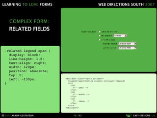 COMPLEX FORM: RELATED FIELDS <fieldset class="radio related"> <legend><span>Confine results to</span></legend> <ul> <li> <!-- year --> </li> <li> <!-- month --> </li> <li> <!-- range --> </li> </ul> </fieldset> .related legend span { display: block; line-height: 1.8; text-align: right; width: 120px; position: absolute; top: 0; left: -130px; } 