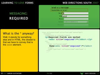 MESSAGING: REQUIRED What is the * anyway? Well, it stands for something else and in HTML, the closest to that we have to convey that is the  ABBR  element. <form id="contact-form" action="test.php" method="get"> <fieldset> <legend>Send us a message</legend> <p> Required fields are marked    <abbr   title = "required" > * </abbr> . </p> <ol> <li>   <label for="contact-name">   Name < abbr  title = "required" > * </ abbr >   </label> <input type="text" id="contact-name" name="name" />   </li> ... 