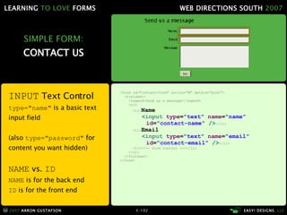 SIMPLE FORM: CONTACT US <form id="contact-form" action="#" method="post"> <fieldset> <legend>Send us a message</legend> <ol> <li> Name < input  type = "text"  name = "name"   id = "contact-name"  /> </li> <li> Email < input  type = "text"  name = "email"   id = "contact-email"  /> </li> <li> <!-- form control --> </li> </ol> </fieldset> </form> INPUT  Text Control type= "name"  is a basic text input field (also  type= "password"  for content you want hidden) NAME  vs.  ID NAME  is for the back end ID  is for the front end 