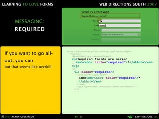 MESSAGING: REQUIRED If you want to go all-out, you can but that seems like overkill <form id="contact-form" action="test.php" method="get"> <fieldset> <legend>Send us a message</legend> <p> Required fields are marked    <em><abbr   title = "required" > * </abbr></em>.   </p> <ol> <li  class = "required" >   <label for="contact-name">   Name <em>< abbr  title = "required" > *   </ abbr ></em>   </label> <input type="text" id="contact-name" name="name" />   </li> ... 