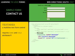 SIMPLE FORM: CONTACT US <form id="contact-form" action="#" method="post"> <fieldset> <legend>Send us a message</legend> <ol> <li>Name <input type="text" name="name" id="contact-name" /></li> <li>Email <input type="text" name="email" id="contact-email" /></li> <li> Message   < textarea  name = "message"    id = "contact-message"   rows = "4"  cols = "30" > </ textarea > </li> </ol> </fieldset> </form> TEXTAREA a multiline text form control requires  ROWS  and  COLS  attributes!!! 