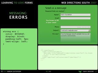 MESSAGING: ERRORS ... <li class="error"> <label for="contact-email"> Email<abbr title="required">*</abbr><strong class="err"> You forgot   to fill in your email</strong> </label> <input type="text" id="contact-email" name="email" /> </li> ... strong.err { color: #ffdfdf; display: block; padding-left: 5px; text-align: left; } 