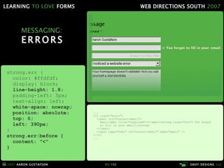 MESSAGING: ERRORS ... <li class="error"> <label for="contact-email"> Email<abbr title="required">*</abbr><strong class="err"> You forgot   to fill in your email</strong> </label> <input type="text" id="contact-email" name="email" /> </li> ... strong.err { color: #ffdfdf; display: block; line-height: 1.8; padding-left: 5px; text-align: left; white-space: nowrap; position: absolute; top: 0; left: 390px; } strong.err:before { content: "<" } 