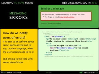 MESSAGING: ERRORS How do we notify users of errors? It is best to be upfront about errors encountered and to say, in plain language, what the user needs to do to fix it and linking to the field with errors doesn't hurt <form id="contact-form" action="test.php" method="get"> <fieldset> <legend>Send us a message</legend> < div  id = "errors" > < p > We encountered  < strong > 1 error </ strong >   while trying to process this form: </ p > < ol > < li > You forgot to include  < a   href = "#contact-email" > your email   address </ a ></ li > </ ol > </ div > <p>Required fields are marked <abbr title="required">*</abbr>.</p> ... 