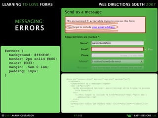 MESSAGING: ERRORS <form id="contact-form" action="test.php" method="get"> <fieldset> <legend>Send us a message</legend> <div id="errors"> <p>We encountered <strong>1 error</strong> while trying to process   this form:</p> <ol> <li>You forgot to include <a href="#contact-email">your email   address</a></li> </ol> </div> <p>Required fields are marked <abbr title="required">*</abbr>.</p> ... #errors { background: #ffdfdf; border: 2px solid #b00; color: #333; margin: .5em 0 1em; padding: 10px; } 