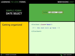 LEARNING TO LOVE FORMS                                            WEBVISIONS 2007




            SIMPLE FORM:
            DATE SELECT



     Getting organized                <fieldset class="date">

                                       <!-- the rest will go here -->

                                      </fieldset>




     2007 A A RO N G U S TA F S O N       50/ 75                        E A S Y ! D E S I G N S , LLC
cc