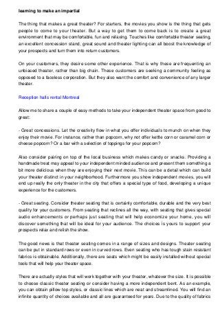 learning to make an impartial
The thing that makes a great theater? For starters, the movies you show is the thing that gets
people to come to your theater. But a way to get them to come back is to create a great
environment that may be comfortable, fun and relaxing. Touches like comfortable theater seating,
an excellent concession stand, great sound and theater lighting can all boost the knowledge of
your prospects and turn them into return customers.
On your customers, they desire some other experience. That is why these are frequenting an
unbiased theater, rather than big chain. These customers are seeking a community feeling as
opposed to a faceless corporation. But they also want the comfort and convenience of any larger
theater.
Reception halls rental Montreal
Allow me to share a couple of easy methods to take your independent theater space from good to
great:
- Great concessions. Let the creativity flow in what you offer individuals to munch on when they
enjoy their movie. For instance, rather than popcorn, why not offer kettle corn or caramel corn or
cheese popcorn? Or a bar with a selection of toppings for your popcorn?
Also consider pairing on top of the local business which makes candy or snacks. Providing a
handmade treat may appeal to your independent minded audience and present them something a
bit more delicious when they are enjoying their next movie. This can be a detail which can build
your theater distinct in your neighborhood. Furthermore you show independent movies, you will
end up really the only theater in the city that offers a special type of food, developing a unique
experience for the customers.
- Great seating. Consider theater seating that is certainly comfortable, durable and the very best
quality for your customers. From seating that reclines all the way, with seating that gives special
audio enhancements or perhaps just seating that will help economize your home, you will
discover something that will be ideal for your audience. The choices is yours to support your
prospects relax and relish the show.
The good news is that theater seating comes in a range of sizes and designs. Theater seating
can be put in standard rows or even in curved rows. Even seating who has tough stain resistant
fabrics is obtainable. Additionally, there are seats which might be easily installed without special
tools that will help your theater space.
There are actually styles that will work together with your theater, whatever the size. It is possible
to choose classic theater seating or consider having a more independent bent. As an example,
you can obtain pillow top styles, or classic lines which are neat and streamlined. You will find an
infinite quantity of choices available and all are guaranteed for years. Due to the quality of fabrics
 