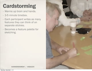 Cardstorming
    - Warms up brain and hands.
    - 3-5 minute timebox.
    - Each participant writes as many
      features they can think of on
      separate stickies.
    - Becomes a feature palette for
      sketching.




                    @ANDERSRAMSAY / #AGILEUX
Saturday, December 1, 12
 