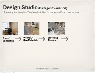 Design Studio (Divergent Variation)
     Capturing the imagined final product. Can be completed in an hour or less.




   Focus/                  Warmup/                Sketching
   Boundaries              Raw Materials          Timebox




                                      @ANDERSRAMSAY / #AGILEUX
Saturday, December 1, 12
 