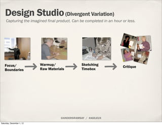 Design Studio (Divergent Variation)
     Capturing the imagined final product. Can be completed in an hour or less.




   Focus/                  Warmup/                Sketching
                                                                       Critique
   Boundaries              Raw Materials          Timebox




                                      @ANDERSRAMSAY / #AGILEUX
Saturday, December 1, 12
 