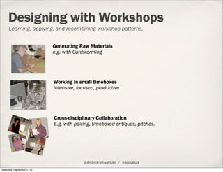 Designing with Workshops
     Learning, applying, and recombining workshop patterns.


                           Generating Raw Materials
                           e.g. with Cardstorming




                           Working in small timeboxes
                           Intensive, focused, productive




                           Cross-disciplinary Collaboration
                           E.g. with pairing, timeboxed critiques, pitches.




                                         @ANDERSRAMSAY / #AGILEUX
Saturday, December 1, 12
 