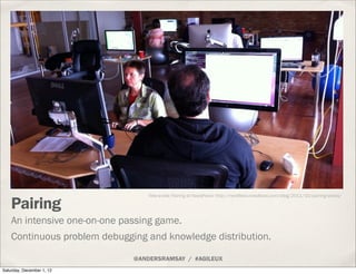 Tete-a-tete Pairing at NeedFeed: http://nerdfeed.needfeed.com/blog/2011/10/pairing-desks/

    Pairing
    An intensive one-on-one passing game.
    Continuous problem debugging and knowledge distribution.

                              @ANDERSRAMSAY / #AGILEUX
Saturday, December 1, 12
 