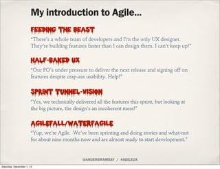 My introduction to Agile...
                       Feeding the beast
                      “There’s a whole team of developers and I’m the only UX designer.
                      They’re building features faster than I can design them. I can’t keep up!”

                       Half-Baked UX
                      “Our PO’s under pressure to deliver the next release and signing off on
                      features despite crap-ass usability. Help!”


                       Sprint Tunnel-Vision
                      “Yes, we technically delivered all the features this sprint, but looking at
                      the big picture, the design’s an incoherent mess!”

                       AGILEFALL/WATERFAGILE
                      “Yup, we’re Agile. We’ve been sprinting and doing stories and what-not
                      for about nine months now and are almost ready to start development.”


                                               @ANDERSRAMSAY / #AGILEUX
Saturday, December 1, 12
 